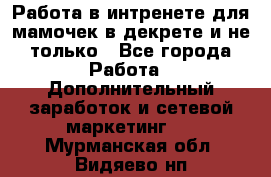 Работа в интренете для мамочек в декрете и не только - Все города Работа » Дополнительный заработок и сетевой маркетинг   . Мурманская обл.,Видяево нп